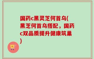 国药c黑灵芝何首乌(黑芝何首乌搭配，国药c双品质提升健康筑巢)