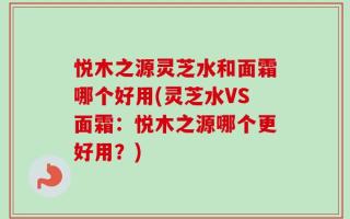 悦木之源灵芝水和面霜哪个好用(灵芝水VS面霜：悦木之源哪个更好用？)