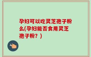 孕妇可以吃灵芝孢子粉么(孕妇能否食用灵芝孢子粉？)