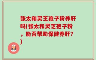 张太和灵芝孢子粉养肝吗(张太和灵芝孢子粉，能否帮助保健养肝？)
