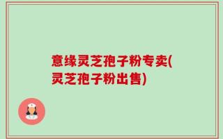 意缘灵芝孢子粉专卖(灵芝孢子粉出售)