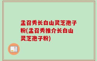 孟召秀长白山灵芝孢子粉(孟召秀推介长白山灵芝孢子粉)