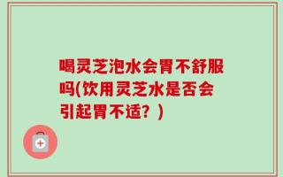 喝灵芝泡水会胃不舒服吗(饮用灵芝水是否会引起胃不适？)