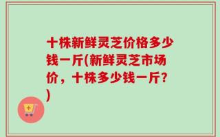 十株新鲜灵芝价格多少钱一斤(新鲜灵芝市场价，十株多少钱一斤？)