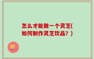 怎么才能做一个灵芝(如何制作灵芝饮品？)