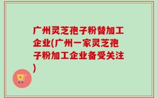 广州灵芝孢子粉替加工企业(广州一家灵芝孢子粉加工企业备受关注)