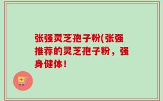 张强灵芝孢子粉(张强推荐的灵芝孢子粉，强身健体！