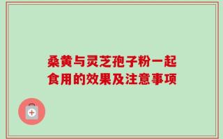 桑黄与灵芝孢子粉一起食用的效果及注意事项