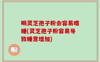 喝灵芝孢子粉会容易嗜睡(灵芝孢子粉容易导致睡意增加)