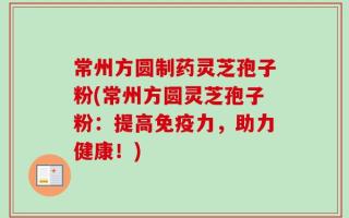 常州方圆制药灵芝孢子粉(常州方圆灵芝孢子粉：提高免疫力，助力健康！)