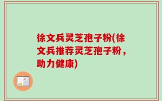 徐文兵灵芝孢子粉(徐文兵推荐灵芝孢子粉，助力健康)