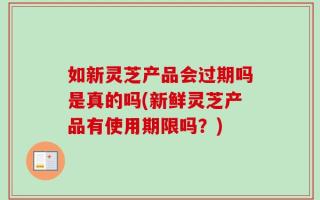 如新灵芝产品会过期吗是真的吗(新鲜灵芝产品有使用期限吗？)