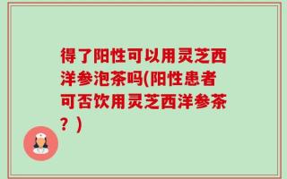 得了阳性可以用灵芝西洋参泡茶吗(阳性患者可否饮用灵芝西洋参茶？)