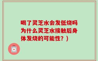 喝了灵芝水会发低烧吗为什么灵芝水接触后身体发烧的可能性？)