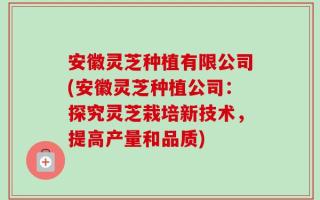 安徽灵芝种植有限公司(安徽灵芝种植公司：探究灵芝栽培新技术，提高产量和品质)