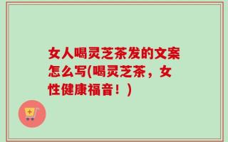 女人喝灵芝茶发的文案怎么写(喝灵芝茶，女性健康福音！)
