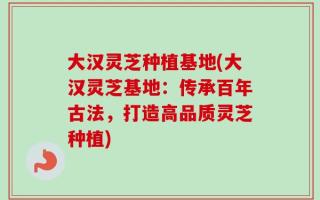 大汉灵芝种植基地(大汉灵芝基地：传承百年古法，打造高品质灵芝种植)