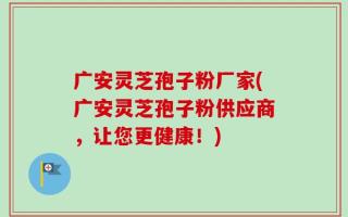 广安灵芝孢子粉厂家(广安灵芝孢子粉供应商，让您更健康！)