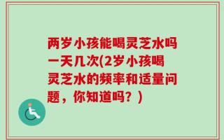 两岁小孩能喝灵芝水吗一天几次(2岁小孩喝灵芝水的频率和适量问题，你知道吗？)