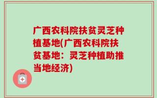 广西农科院扶贫灵芝种植基地(广西农科院扶贫基地：灵芝种植助推当地经济)