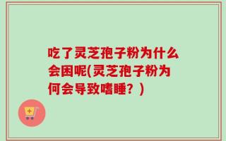 吃了灵芝孢子粉为什么会困呢(灵芝孢子粉为何会导致嗜睡？)