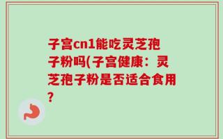 子宫cn1能吃灵芝孢子粉吗(子宫健康：灵芝孢子粉是否适合食用？