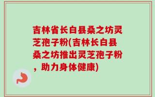 吉林省长白县桑之坊灵芝孢子粉(吉林长白县桑之坊推出灵芝孢子粉，助力身体健康)
