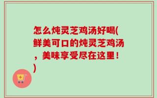 怎么炖灵芝鸡汤好喝(鲜美可口的炖灵芝鸡汤，美味享受尽在这里！)
