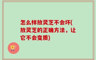 怎么样放灵芝不会坏(放灵芝的正确方法，让它不会变质)