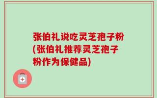 张伯礼说吃灵芝孢子粉(张伯礼推荐灵芝孢子粉作为保健品)