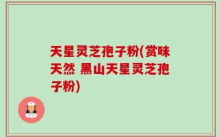 天星灵芝孢子粉(赏味天然 黑山天星灵芝孢子粉)