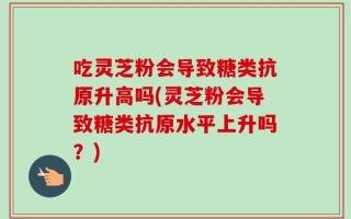 吃灵芝粉会导致糖类抗原升高吗(灵芝粉会导致糖类抗原水平上升吗？)