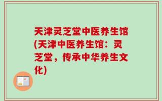 天津灵芝堂中医养生馆(天津中医养生馆：灵芝堂，传承中华养生文化)