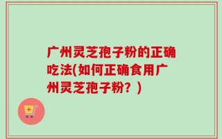 广州灵芝孢子粉的正确吃法(如何正确食用广州灵芝孢子粉？)