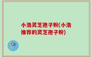 小浩灵芝孢子粉(小浩推荐的灵芝孢子粉)