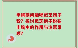 丰胸期间能喝灵芝孢子粉？探讨灵芝孢子粉在丰胸中的作用与注意事项？