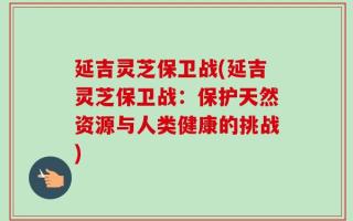 延吉灵芝保卫战(延吉灵芝保卫战：保护天然资源与人类健康的挑战)