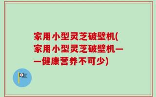 家用小型灵芝破壁机(家用小型灵芝破壁机——健康营养不可少)
