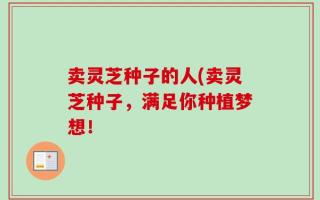 卖灵芝种子的人(卖灵芝种子，满足你种植梦想！