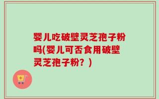 婴儿吃破壁灵芝孢子粉吗(婴儿可否食用破壁灵芝孢子粉？)