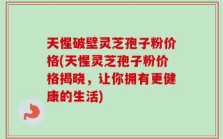 天惺破壁灵芝孢子粉价格(天惺灵芝孢子粉价格揭晓，让你拥有更健康的生活)