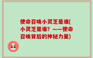 使命召唤小灵芝是谁(小灵芝是谁？——使命召唤背后的神秘力量)