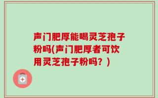 声门肥厚能喝灵芝孢子粉吗(声门肥厚者可饮用灵芝孢子粉吗？)