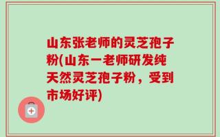 山东张老师的灵芝孢子粉(山东一老师研发纯天然灵芝孢子粉，受到市场好评)