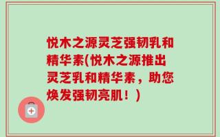 悦木之源灵芝强韧乳和精华素(悦木之源推出灵芝乳和精华素，助您焕发强韧亮肌！)