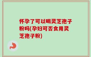 怀孕了可以喝灵芝孢子粉吗(孕妇可否食用灵芝孢子粉)