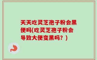 天天吃灵芝孢子粉会黑便吗(吃灵芝孢子粉会导致大便变黑吗？)