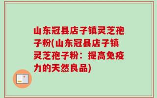 山东冠县店子镇灵芝孢子粉(山东冠县店子镇灵芝孢子粉：提高免疫力的天然良品)