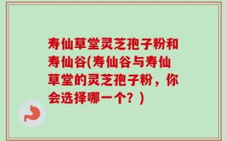 寿仙草堂灵芝孢子粉和寿仙谷(寿仙谷与寿仙草堂的灵芝孢子粉，你会选择哪一个？)