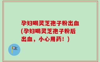 孕妇喝灵芝孢子粉出血(孕妇喝灵芝孢子粉后出血，小心用药！)